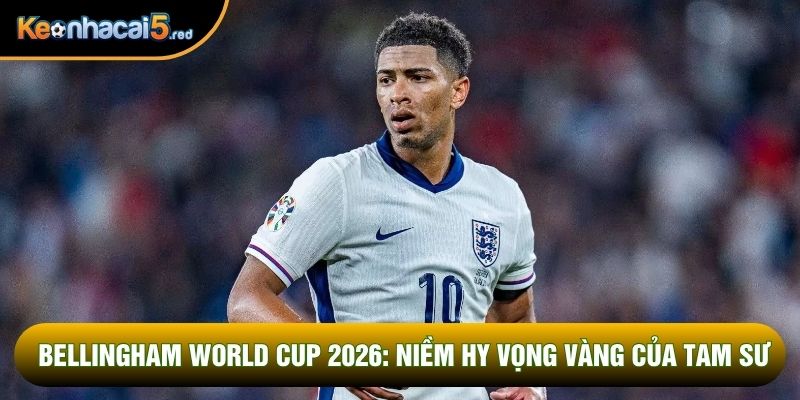 Bellingham World Cup 2026: Niềm Hy Vọng Vàng Của Tam Sư