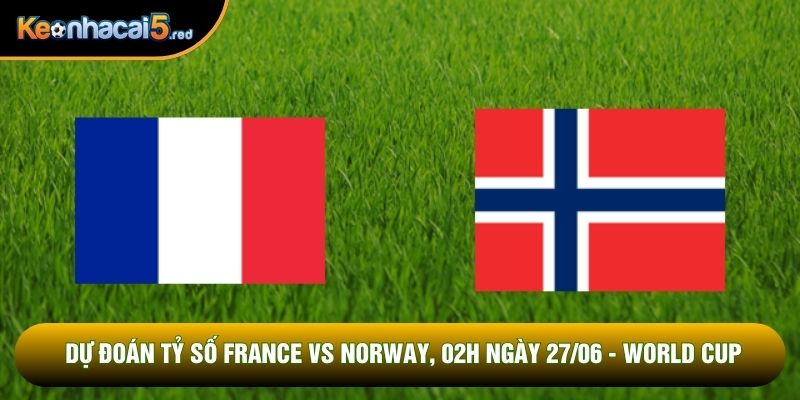 Dự Đoán Tỷ Số France vs Norway, 02h Ngày 27/06 - World Cup