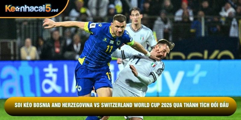 Soi kèo Bosnia and Herzegovina vs Switzerland World Cup 2026 qua thành tích đối đầu