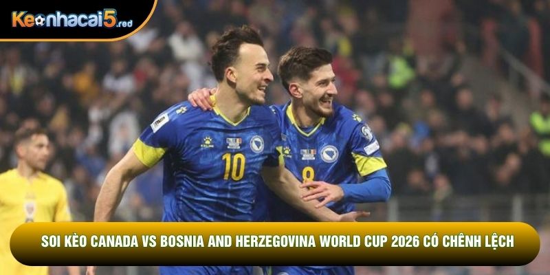 Soi kèo Canada vs Bosnia and Herzegovina World Cup 2026 có chênh lệch