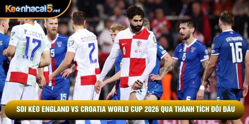 Soi kèo England vs Croatia World Cup 2026 qua thành tích đối đầu