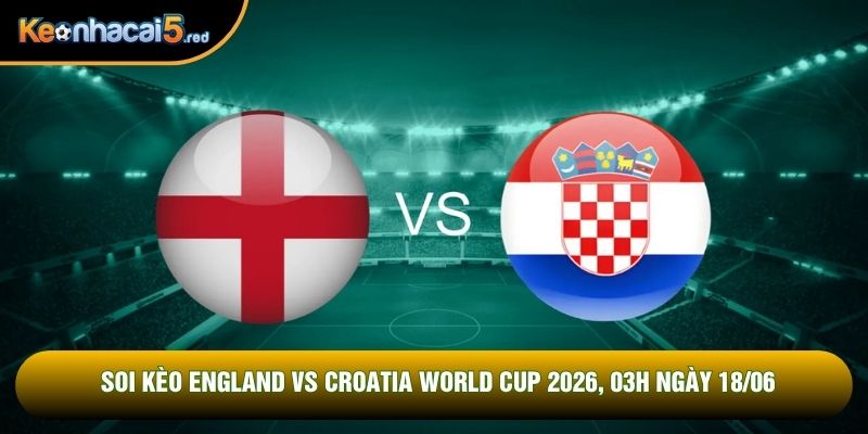 Soi Kèo England Vs Croatia World Cup 2026, 03h Ngày 18/06