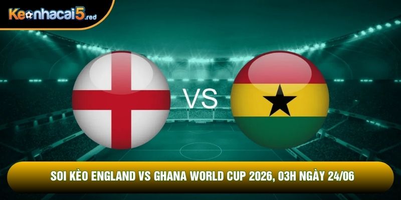 Soi Kèo England Vs Ghana World Cup 2026, 03h Ngày 24/06