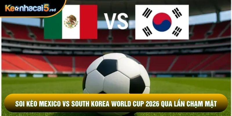 Soi kèo Mexico vs South Korea World Cup 2026 chạm mặt