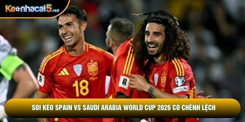 Soi kèo Spain vs Saudi Arabia World Cup 2026 có chênh lệch